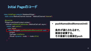• pushNamedAndRemoveUntil
条件が満たされるまで、
画面を破棄する。
その後新たな画面をpush
Initial Pageのコード 
class InitialPage extends StatelessWidget {
static const MethodChannel channel = MethodChannel('channel');
@override
Widget build(BuildContext context) {
channel.setMethodCallHandler((MethodCall call) async {
switch (call.method) {
case 'setup':
return Navigator.pushNamedAndRemoveUntil<void>(
context,
TopPage.routeName,
(Route<dynamic> route) => route.isFirst,
);
}
81 
 