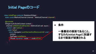 ● 条件
一番最初の画面であること。
すなわちInitial Pageに到達す
るまで画面が破棄される
Initial Pageのコード 
class InitialPage extends StatelessWidget {
static const MethodChannel channel = MethodChannel('channel');
@override
Widget build(BuildContext context) {
channel.setMethodCallHandler((MethodCall call) async {
switch (call.method) {
case 'setup':
return Navigator.pushNamedAndRemoveUntil<void>(
context,
TopPage.routeName,
(Route<dynamic> route) => route.isFirst,
);
}
82 
 
