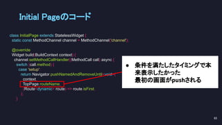 ● 条件を満たしたタイミングで本
来表示したかった
最初の画面がpushされる
Initial Pageのコード 
class InitialPage extends StatelessWidget {
static const MethodChannel channel = MethodChannel('channel');
@override
Widget build(BuildContext context) {
channel.setMethodCallHandler((MethodCall call) async {
switch (call.method) {
case 'setup':
return Navigator.pushNamedAndRemoveUntil<void>(
context,
TopPage.routeName,
(Route<dynamic> route) => route.isFirst,
);
}
83 
 