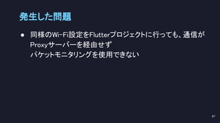 ● 同様のWi-Fi設定をFlutterプロジェクトに行っても、通信が
Proxyサーバーを経由せず 
パケットモニタリングを使用できない 
 
発生した問題 
87 
 