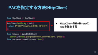 final httpClient = HttpClient();
httpClient.findProxy = (url) {
return 'PROXY localhost:8888; DIRECT';
};
final request = await httpClient
.getUrl(Uri.https('jsonplaceholder.typicode.com', '/posts'));
final response = await request.close();
● HttpClientのfindProxyに
PACを指定する
PACを指定する方法(HttpClient) 
89 
 