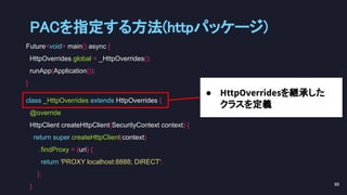 Future<void> main() async {
HttpOverrides.global = _HttpOverrides();
runApp(Application());
}
class _HttpOverrides extends HttpOverrides {
@override
HttpClient createHttpClient(SecurityContext context) {
return super.createHttpClient(context)
..findProxy = (uri) {
return 'PROXY localhost:8888; DIRECT';
};
}
● HttpOverridesを継承した
クラスを定義
PACを指定する方法(httpパッケージ) 
90 
 