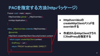 Future<void> main() async {
HttpOverrides.global = _HttpOverrides();
runApp(Application());
}
class _HttpOverrides extends HttpOverrides {
@override
HttpClient createHttpClient(SecurityContext context) {
return super.createHttpClient(context)
..findProxy = (uri) {
return 'PROXY localhost:8888; DIRECT';
};
}
● HttpOverridesの
createHttpClientメソッドを
overrideする
● 作成されるHttpClientクラス
にfindProxyを指定する
PACを指定する方法(httpパッケージ) 
91 
 