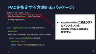 Future<void> main() async {
HttpOverrides.global = _HttpOverrides();
runApp(Application());
}
class _HttpOverrides extends HttpOverrides {
@override
HttpClient createHttpClient(SecurityContext context) {
return super.createHttpClient(context)
..findProxy = (uri) {
return 'PROXY localhost:8888; DIRECT';
};
}
● HttpOverridesの派生クラス
のインスタンスを
HttpOverrides.globalに
指定する
PACを指定する方法(httpパッケージ) 
92 
 