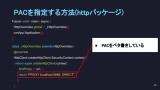 Future<void> main() async {
HttpOverrides.global = _HttpOverrides();
runApp(Application());
}
class _HttpOverrides extends HttpOverrides {
@override
HttpClient createHttpClient(SecurityContext context) {
return super.createHttpClient(context)
..findProxy = (uri) {
return 'PROXY localhost:8888; DIRECT';
};
}
● PACをベタ書きしている
PACを指定する方法(httpパッケージ) 
93 
 