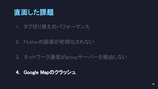 直面した課題 
96 
1. タブ切り替えのパフォーマンス 
2. Flutterの画面が初期化されない 
3. ネットワーク通信がproxyサーバーを経由しない 
4. Google Mapのクラッシュ 
 