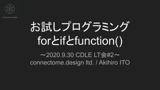 お試しプログラミング
forとifとfunction()
～2020.9.30 CDLE LT会#2～
connectome.design ltd. / Akihiro ITO
 