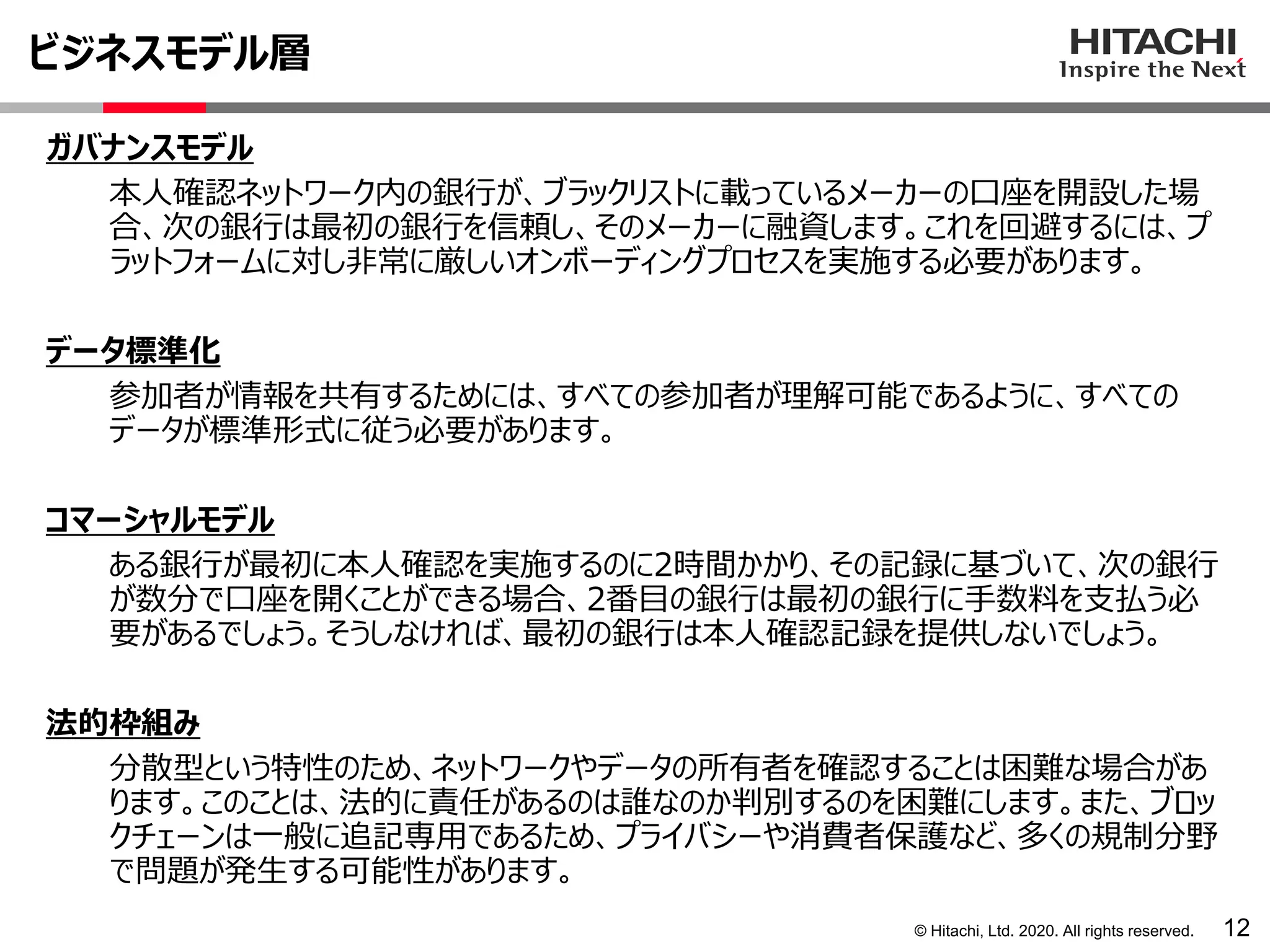 © Hitachi, Ltd. 2020. All rights reserved.
ビジネスモデル層
12
ガバナンスモデル
本人確認ネットワーク内の銀行が、ブラックリストに載っているメーカーの口座を開設した場
合、次の銀行は最初の銀行を信頼し、そのメーカーに融資します。これを回避するには、プ
ラットフォームに対し非常に厳しいオンボーディングプロセスを実施する必要があります。
データ標準化
参加者が情報を共有するためには、すべての参加者が理解可能であるように、すべての
データが標準形式に従う必要があります。
コマーシャルモデル
ある銀行が最初に本人確認を実施するのに2時間かかり、その記録に基づいて、次の銀行
が数分で口座を開くことができる場合、2番目の銀行は最初の銀行に手数料を支払う必
要があるでしょう。そうしなければ、最初の銀行は本人確認記録を提供しないでしょう。
法的枠組み
分散型という特性のため、ネットワークやデータの所有者を確認することは困難な場合があ
ります。このことは、法的に責任があるのは誰なのか判別するのを困難にします。また、ブロッ
クチェーンは一般に追記専用であるため、プライバシーや消費者保護など、多くの規制分野
で問題が発生する可能性があります。
 