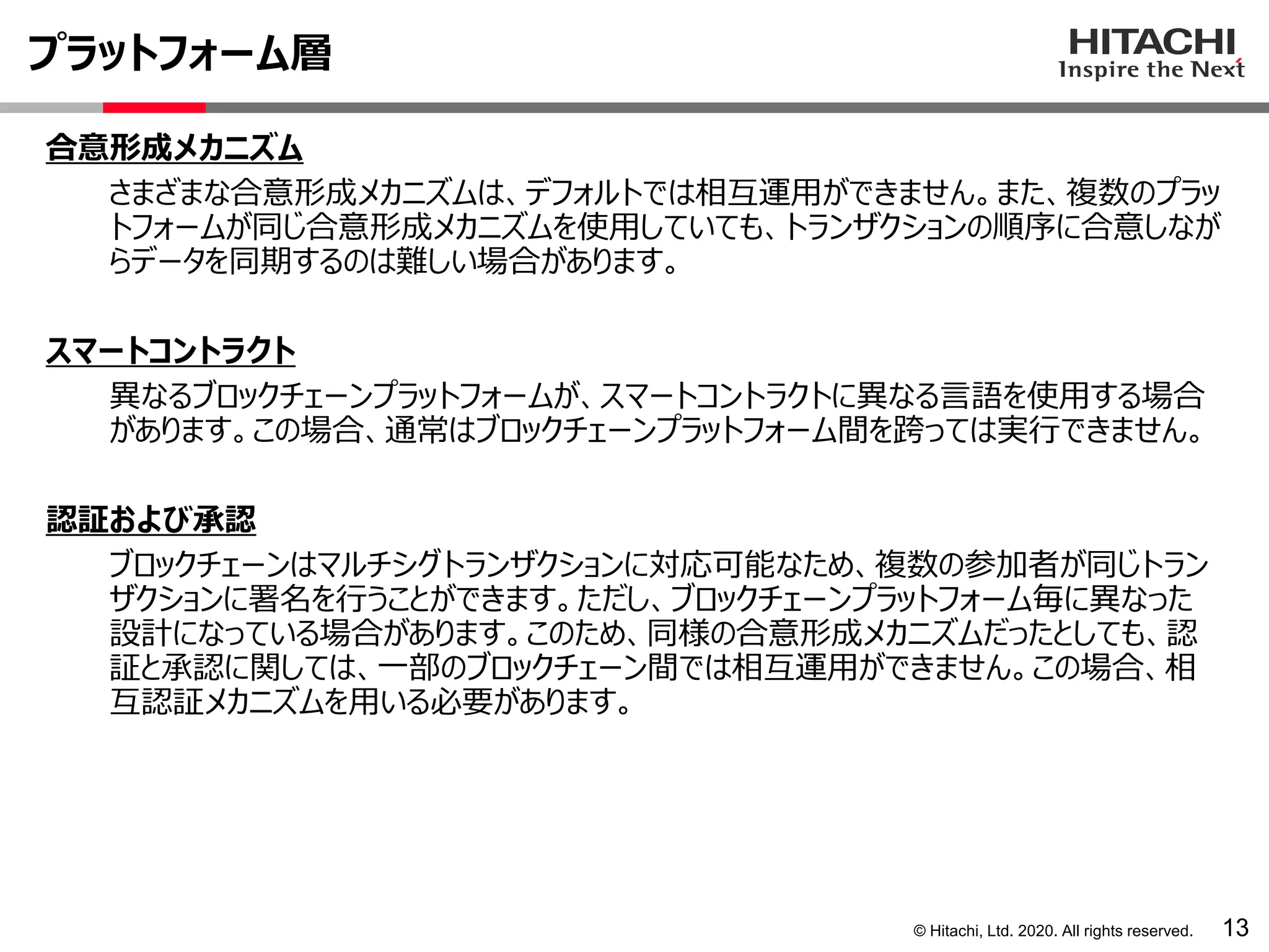 © Hitachi, Ltd. 2020. All rights reserved.
プラットフォーム層
13
合意形成メカニズム
さまざまな合意形成メカニズムは、デフォルトでは相互運用ができません。また、複数のプラッ
トフォームが同じ合意形成メカニズムを使用していても、トランザクションの順序に合意しなが
らデータを同期するのは難しい場合があります。
スマートコントラクト
異なるブロックチェーンプラットフォームが、スマートコントラクトに異なる言語を使用する場合
があります。この場合、通常はブロックチェーンプラットフォーム間を跨っては実行できません。
認証および承認
ブロックチェーンはマルチシグトランザクションに対応可能なため、複数の参加者が同じトラン
ザクションに署名を行うことができます。ただし、ブロックチェーンプラットフォーム毎に異なった
設計になっている場合があります。このため、同様の合意形成メカニズムだったとしても、認
証と承認に関しては、一部のブロックチェーン間では相互運用ができません。この場合、相
互認証メカニズムを用いる必要があります。
 