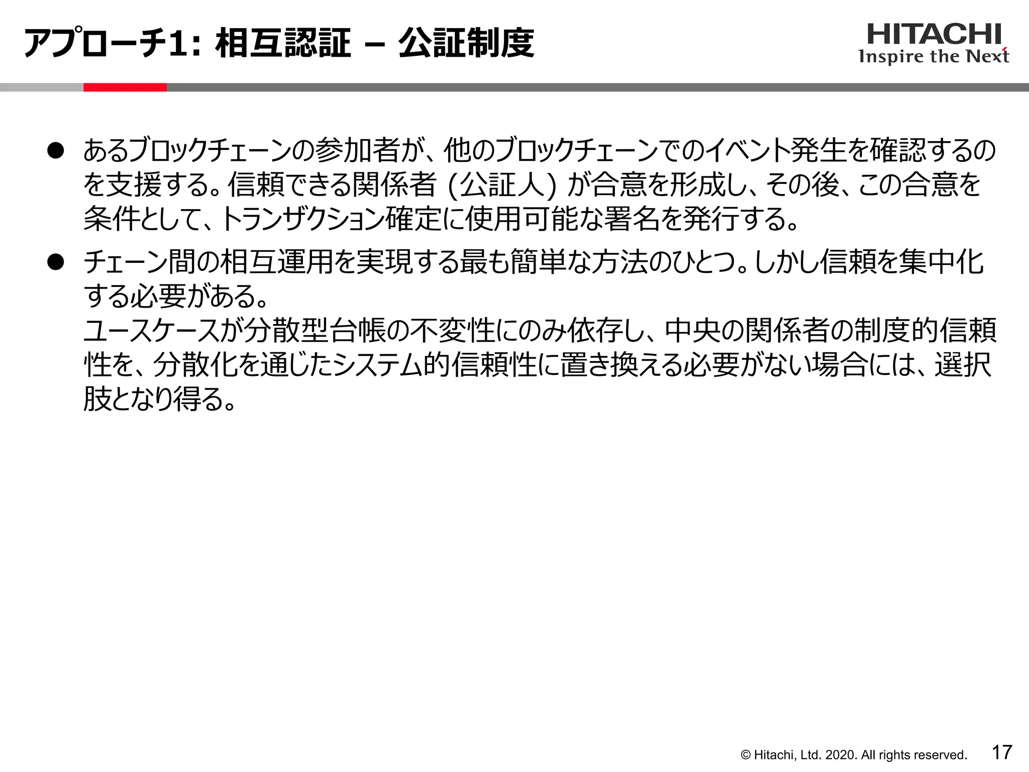 © Hitachi, Ltd. 2020. All rights reserved.
アプローチ1: 相互認証 – 公証制度
17
⚫ あるブロックチェーンの参加者が、他のブロックチェーンでのイベント発生を確認するの
を支援する。信頼できる関係者 (公証人) が合意を形成し、その後、この合意を
条件として、トランザクション確定に使用可能な署名を発行する。
⚫ チェーン間の相互運用を実現する最も簡単な方法のひとつ。しかし信頼を集中化
する必要がある。
ユースケースが分散型台帳の不変性にのみ依存し、中央の関係者の制度的信頼
性を、分散化を通じたシステム的信頼性に置き換える必要がない場合には、選択
肢となり得る。
 