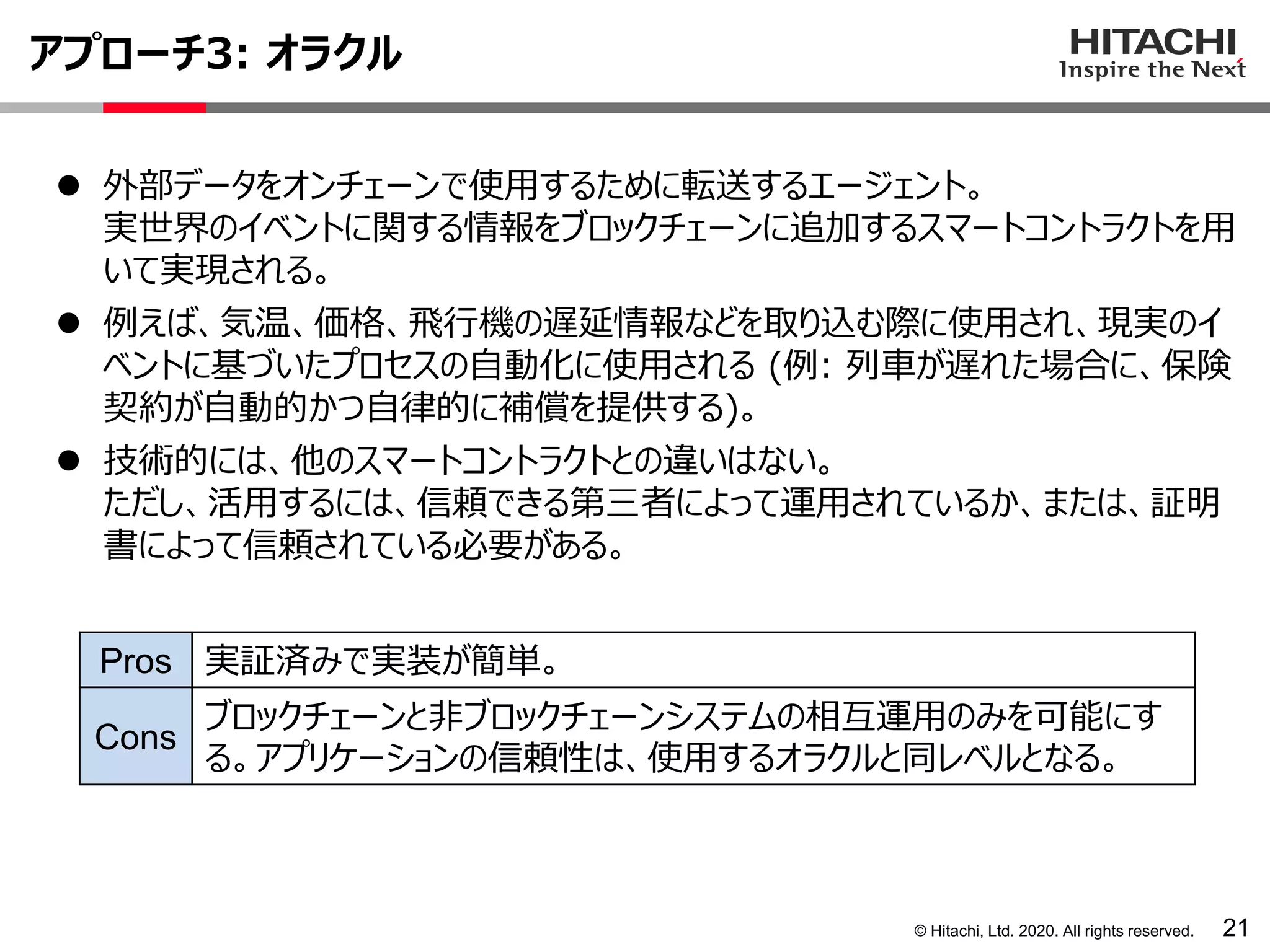 © Hitachi, Ltd. 2020. All rights reserved.
アプローチ3: オラクル
21
⚫ 外部データをオンチェーンで使用するために転送するエージェント。
実世界のイベントに関する情報をブロックチェーンに追加するスマートコントラクトを用
いて実現される。
⚫ 例えば、気温、価格、飛行機の遅延情報などを取り込む際に使用され、現実のイ
ベントに基づいたプロセスの自動化に使用される (例: 列車が遅れた場合に、保険
契約が自動的かつ自律的に補償を提供する)。
⚫ 技術的には、他のスマートコントラクトとの違いはない。
ただし、活用するには、信頼できる第三者によって運用されているか、または、証明
書によって信頼されている必要がある。
Pros 実証済みで実装が簡単。
Cons
ブロックチェーンと非ブロックチェーンシステムの相互運用のみを可能にす
る。アプリケーションの信頼性は、使用するオラクルと同レベルとなる。
 