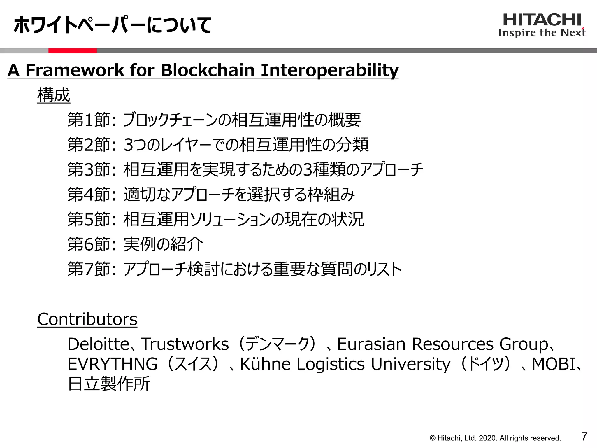© Hitachi, Ltd. 2020. All rights reserved.
ホワイトペーパーについて
7
A Framework for Blockchain Interoperability
構成
第1節: ブロックチェーンの相互運用性の概要
第2節: 3つのレイヤーでの相互運用性の分類
第3節: 相互運用を実現するための3種類のアプローチ
第4節: 適切なアプローチを選択する枠組み
第5節: 相互運用ソリューションの現在の状況
第6節: 実例の紹介
第7節: アプローチ検討における重要な質問のリスト
Contributors
Deloitte、Trustworks（デンマーク）、Eurasian Resources Group、
EVRYTHNG（スイス）、Kühne Logistics University（ドイツ）、MOBI、
日立製作所
 