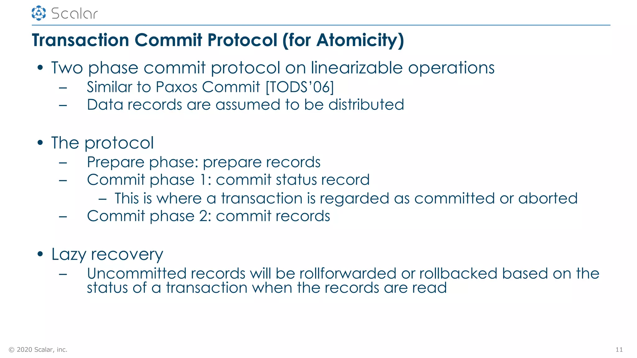 © 2020 Scalar, inc.
Transaction Commit Protocol (for Atomicity)
• Two phase commit protocol on linearizable operations
– Similar to Paxos Commit [TODS’06]
– Data records are assumed to be distributed
• The protocol
– Prepare phase: prepare records
– Commit phase 1: commit status record
– This is where a transaction is regarded as committed or aborted
– Commit phase 2: commit records
• Lazy recovery
– Uncommitted records will be rollforwarded or rollbacked based on the
status of a transaction when the records are read
11
 
