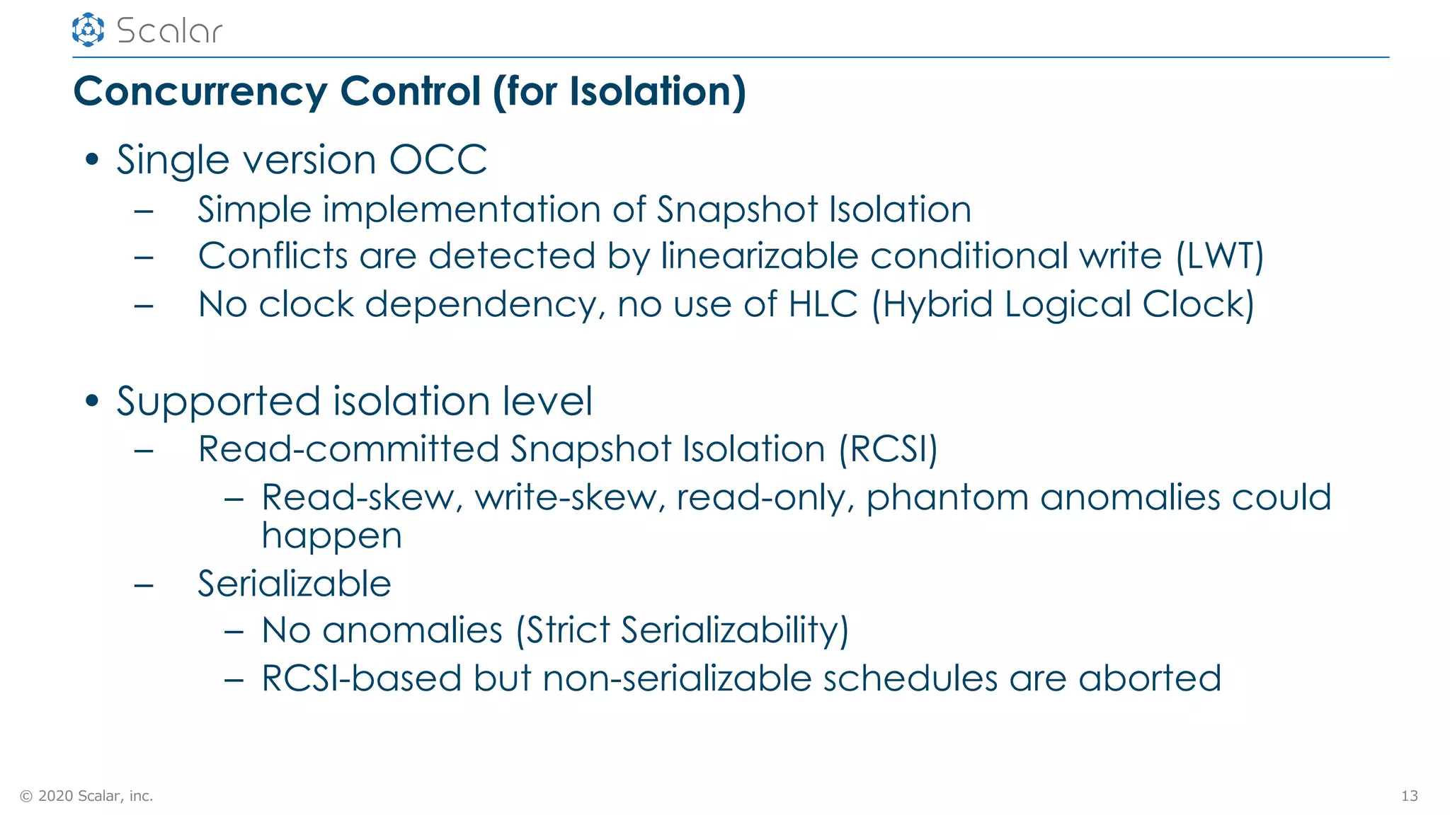 © 2020 Scalar, inc.
Concurrency Control (for Isolation)
• Single version OCC
– Simple implementation of Snapshot Isolation
– Conflicts are detected by linearizable conditional write (LWT)
– No clock dependency, no use of HLC (Hybrid Logical Clock)
• Supported isolation level
– Read-committed Snapshot Isolation (RCSI)
– Read-skew, write-skew, read-only, phantom anomalies could
happen
– Serializable
– No anomalies (Strict Serializability)
– RCSI-based but non-serializable schedules are aborted
13
 