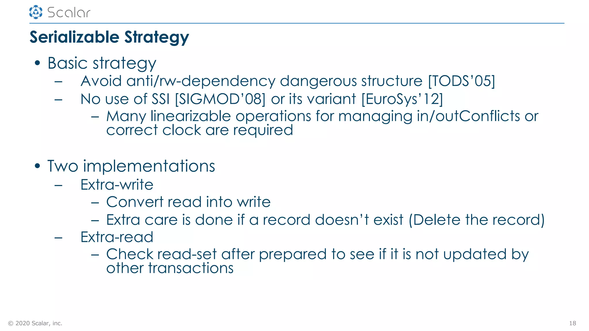 © 2020 Scalar, inc.
Serializable Strategy
• Basic strategy
– Avoid anti/rw-dependency dangerous structure [TODS’05]
– No use of SSI [SIGMOD’08] or its variant [EuroSys’12]
– Many linearizable operations for managing in/outConflicts or
correct clock are required
• Two implementations
– Extra-write
– Convert read into write
– Extra care is done if a record doesn’t exist (Delete the record)
– Extra-read
– Check read-set after prepared to see if it is not updated by
other transactions
18
 