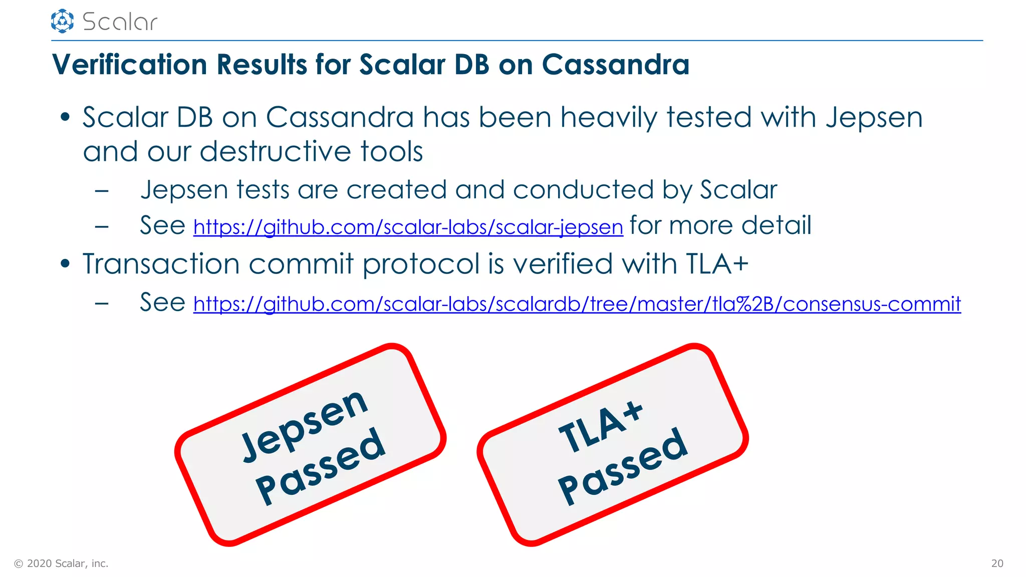 © 2020 Scalar, inc.
Verification Results for Scalar DB on Cassandra
• Scalar DB on Cassandra has been heavily tested with Jepsen
and our destructive tools
– Jepsen tests are created and conducted by Scalar
– See https://github.com/scalar-labs/scalar-jepsen for more detail
• Transaction commit protocol is verified with TLA+
– See https://github.com/scalar-labs/scalardb/tree/master/tla%2B/consensus-commit
20
Jepsen
Passed TLA+
Passed
 