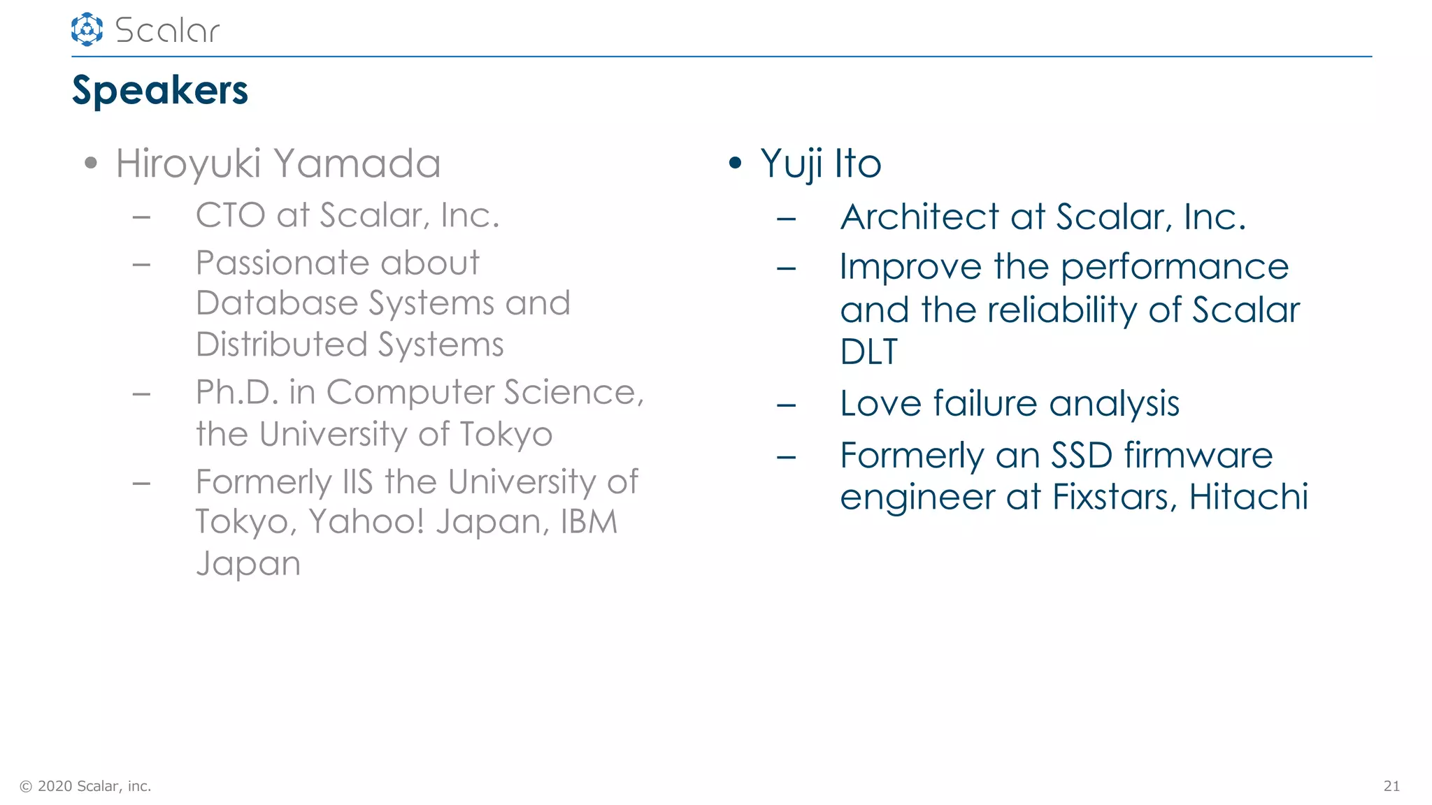 © 2020 Scalar, inc.
Speakers
• Hiroyuki Yamada
– CTO at Scalar, Inc.
– Passionate about
Database Systems and
Distributed Systems
– Ph.D. in Computer Science,
the University of Tokyo
– Formerly IIS the University of
Tokyo, Yahoo! Japan, IBM
Japan
21
• Yuji Ito
– Architect at Scalar, Inc.
– Improve the performance
and the reliability of Scalar
DLT
– Love failure analysis
– Formerly an SSD firmware
engineer at Fixstars, Hitachi
 