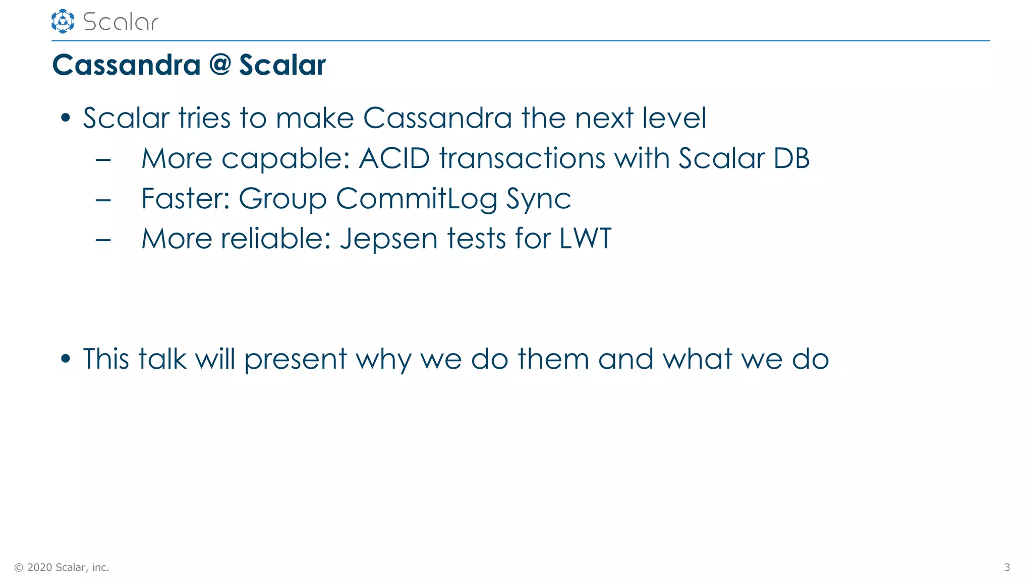 © 2020 Scalar, inc.
Cassandra @ Scalar
• Scalar tries to make Cassandra the next level
– More capable: ACID transactions with Scalar DB
– Faster: Group CommitLog Sync
– More reliable: Jepsen tests for LWT
• This talk will present why we do them and what we do
3
 