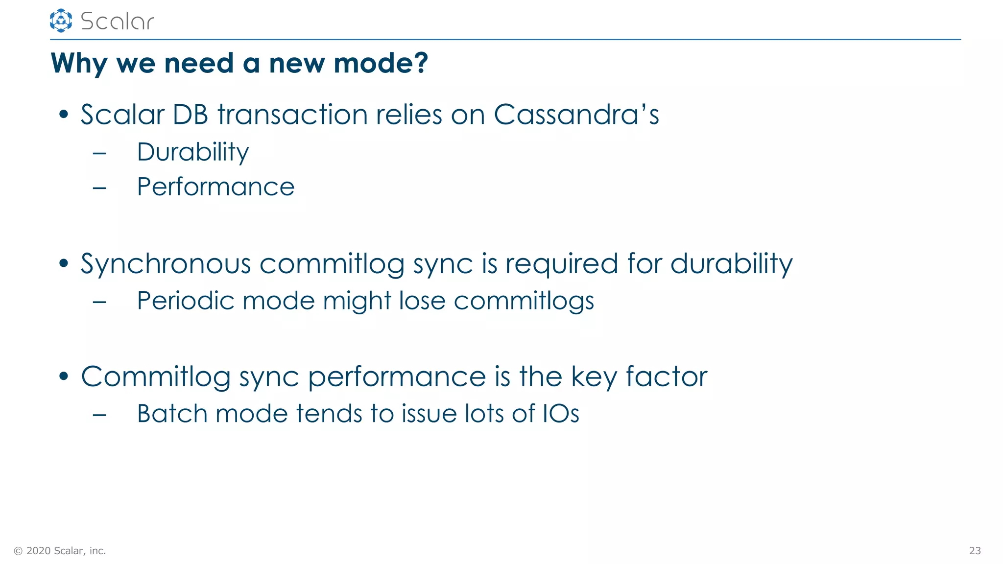 © 2020 Scalar, inc.
Why we need a new mode?
• Scalar DB transaction relies on Cassandra’s
– Durability
– Performance
• Synchronous commitlog sync is required for durability
– Periodic mode might lose commitlogs
• Commitlog sync performance is the key factor
– Batch mode tends to issue lots of IOs
23
 