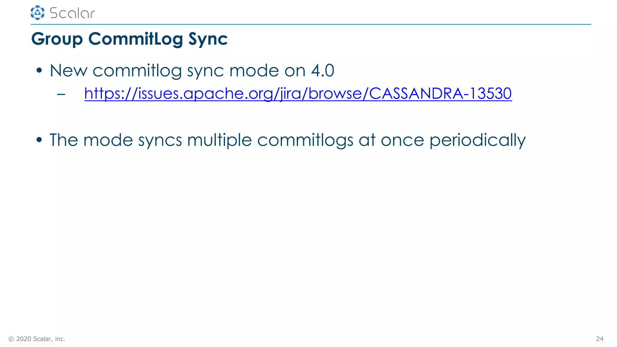 © 2020 Scalar, inc.
Group CommitLog Sync
• New commitlog sync mode on 4.0
– https://issues.apache.org/jira/browse/CASSANDRA-13530
• The mode syncs multiple commitlogs at once periodically
24
 