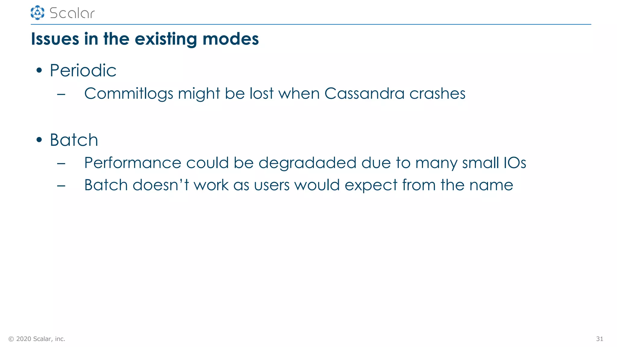 © 2020 Scalar, inc.
Issues in the existing modes
• Periodic
– Commitlogs might be lost when Cassandra crashes
• Batch
– Performance could be degradaded due to many small IOs
– Batch doesn’t work as users would expect from the name
31
 