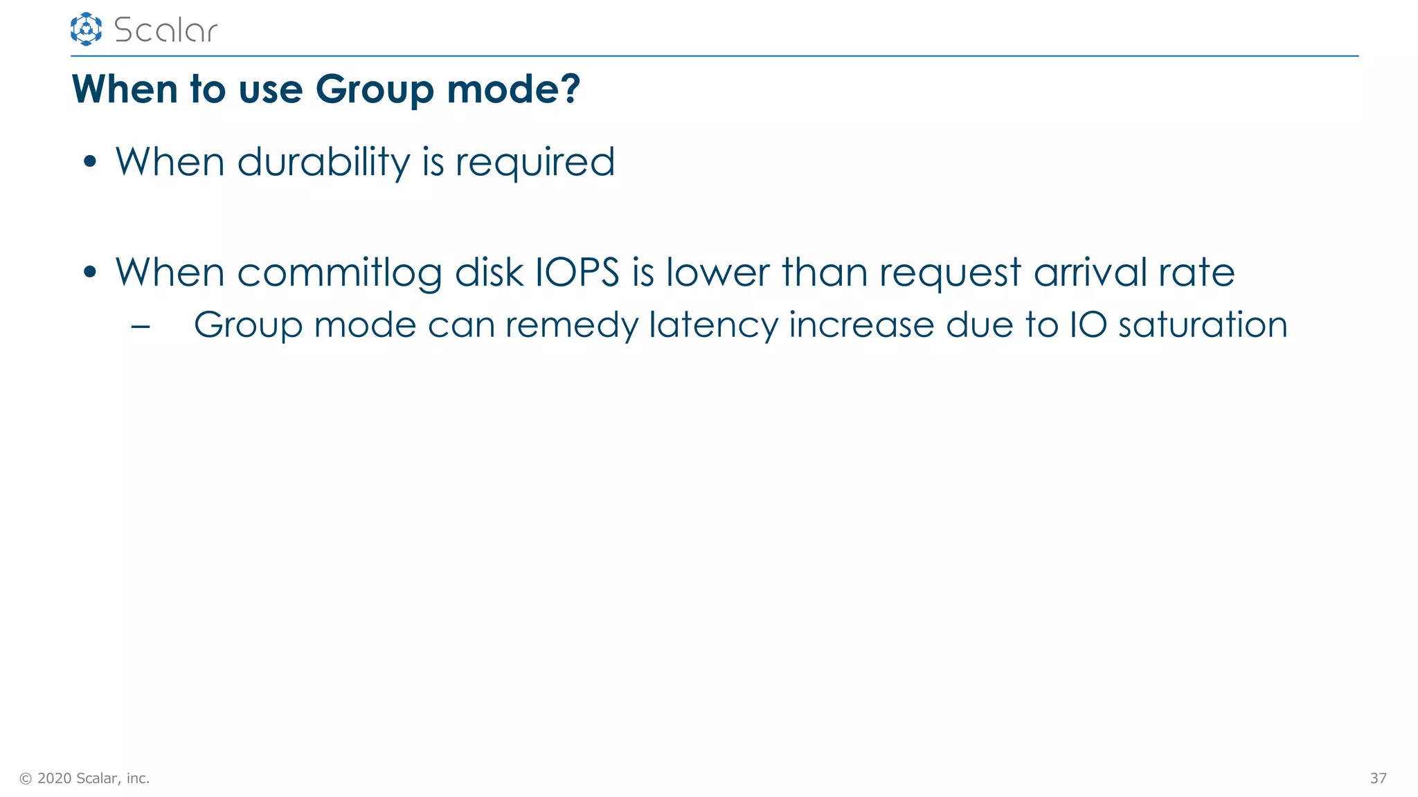 © 2020 Scalar, inc.
When to use Group mode?
• When durability is required
• When commitlog disk IOPS is lower than request arrival rate
– Group mode can remedy latency increase due to IO saturation
37
 