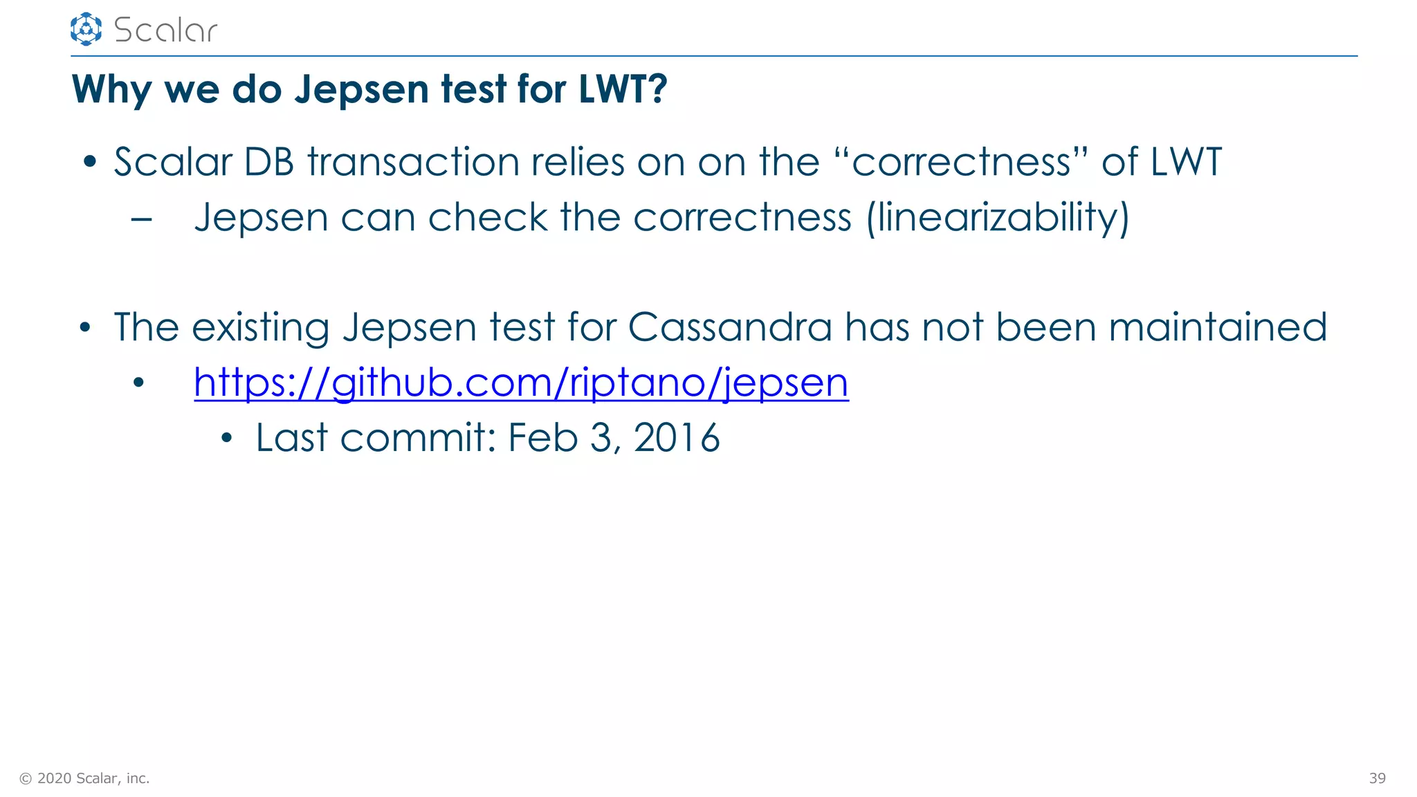 © 2020 Scalar, inc.
Why we do Jepsen test for LWT?
• Scalar DB transaction relies on on the “correctness” of LWT
– Jepsen can check the correctness (linearizability)
• The existing Jepsen test for Cassandra has not been maintained
• https://github.com/riptano/jepsen
• Last commit: Feb 3, 2016
39
 