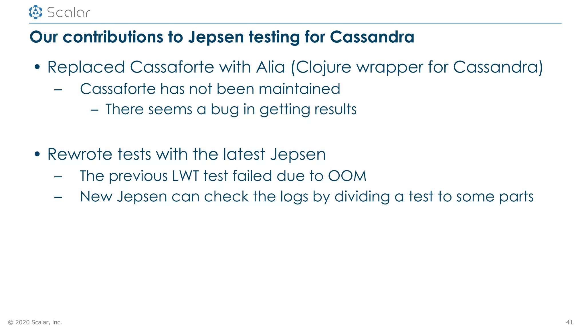 © 2020 Scalar, inc.
Our contributions to Jepsen testing for Cassandra
• Replaced Cassaforte with Alia (Clojure wrapper for Cassandra)
– Cassaforte has not been maintained
– There seems a bug in getting results
• Rewrote tests with the latest Jepsen
– The previous LWT test failed due to OOM
– New Jepsen can check the logs by dividing a test to some parts
41
 