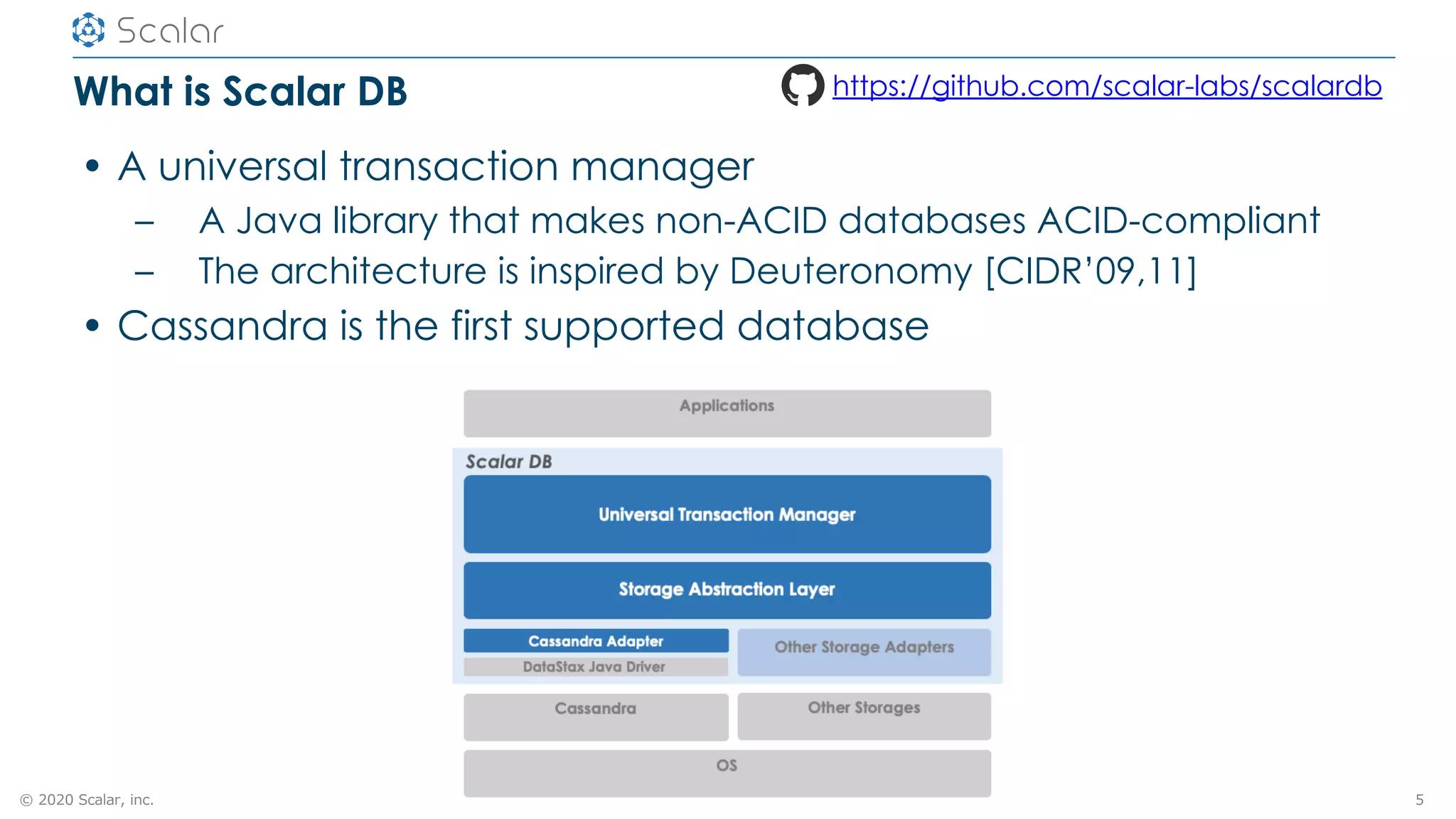 © 2020 Scalar, inc.
What is Scalar DB
• A universal transaction manager
– A Java library that makes non-ACID databases ACID-compliant
– The architecture is inspired by Deuteronomy [CIDR’09,11]
• Cassandra is the first supported database
5
https://github.com/scalar-labs/scalardb
 