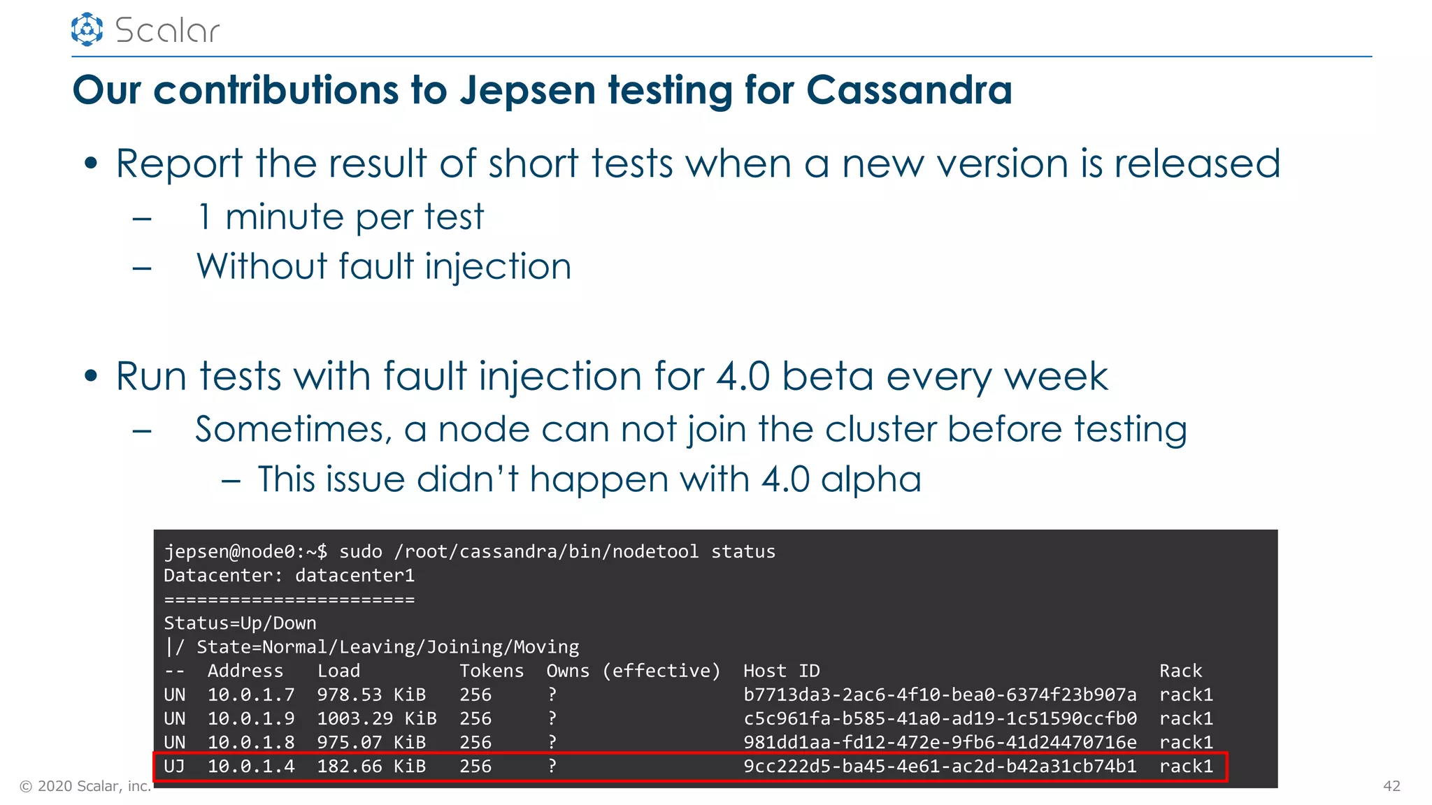 © 2020 Scalar, inc.
Our contributions to Jepsen testing for Cassandra
• Report the result of short tests when a new version is released
– 1 minute per test
– Without fault injection
• Run tests with fault injection for 4.0 beta every week
– Sometimes, a node can not join the cluster before testing
– This issue didn’t happen with 4.0 alpha
42
jepsen@node0:~$ sudo /root/cassandra/bin/nodetool status
Datacenter: datacenter1
=======================
Status=Up/Down
|/ State=Normal/Leaving/Joining/Moving
-- Address Load Tokens Owns (effective) Host ID Rack
UN 10.0.1.7 978.53 KiB 256 ? b7713da3-2ac6-4f10-bea0-6374f23b907a rack1
UN 10.0.1.9 1003.29 KiB 256 ? c5c961fa-b585-41a0-ad19-1c51590ccfb0 rack1
UN 10.0.1.8 975.07 KiB 256 ? 981dd1aa-fd12-472e-9fb6-41d24470716e rack1
UJ 10.0.1.4 182.66 KiB 256 ? 9cc222d5-ba45-4e61-ac2d-b42a31cb74b1 rack1
 