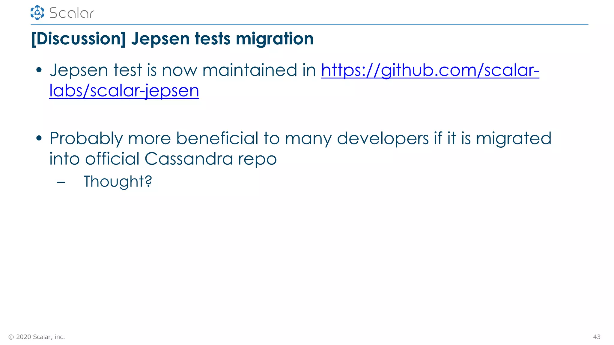 © 2020 Scalar, inc.
[Discussion] Jepsen tests migration
• Jepsen test is now maintained in https://github.com/scalar-
labs/scalar-jepsen
• Probably more beneficial to many developers if it is migrated
into official Cassandra repo
– Thought?
43
 