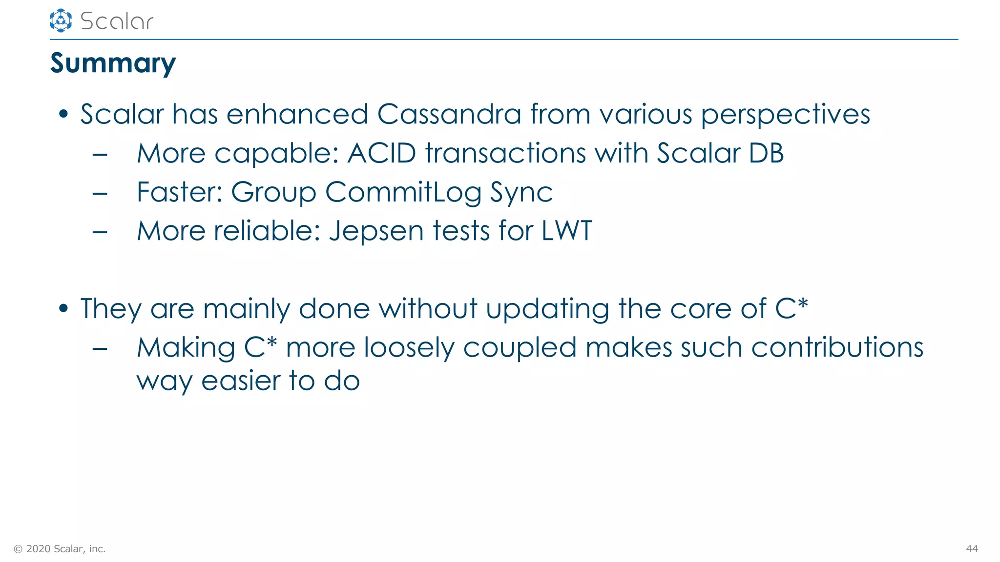 © 2020 Scalar, inc.
Summary
• Scalar has enhanced Cassandra from various perspectives
– More capable: ACID transactions with Scalar DB
– Faster: Group CommitLog Sync
– More reliable: Jepsen tests for LWT
• They are mainly done without updating the core of C*
– Making C* more loosely coupled makes such contributions
way easier to do
44
 