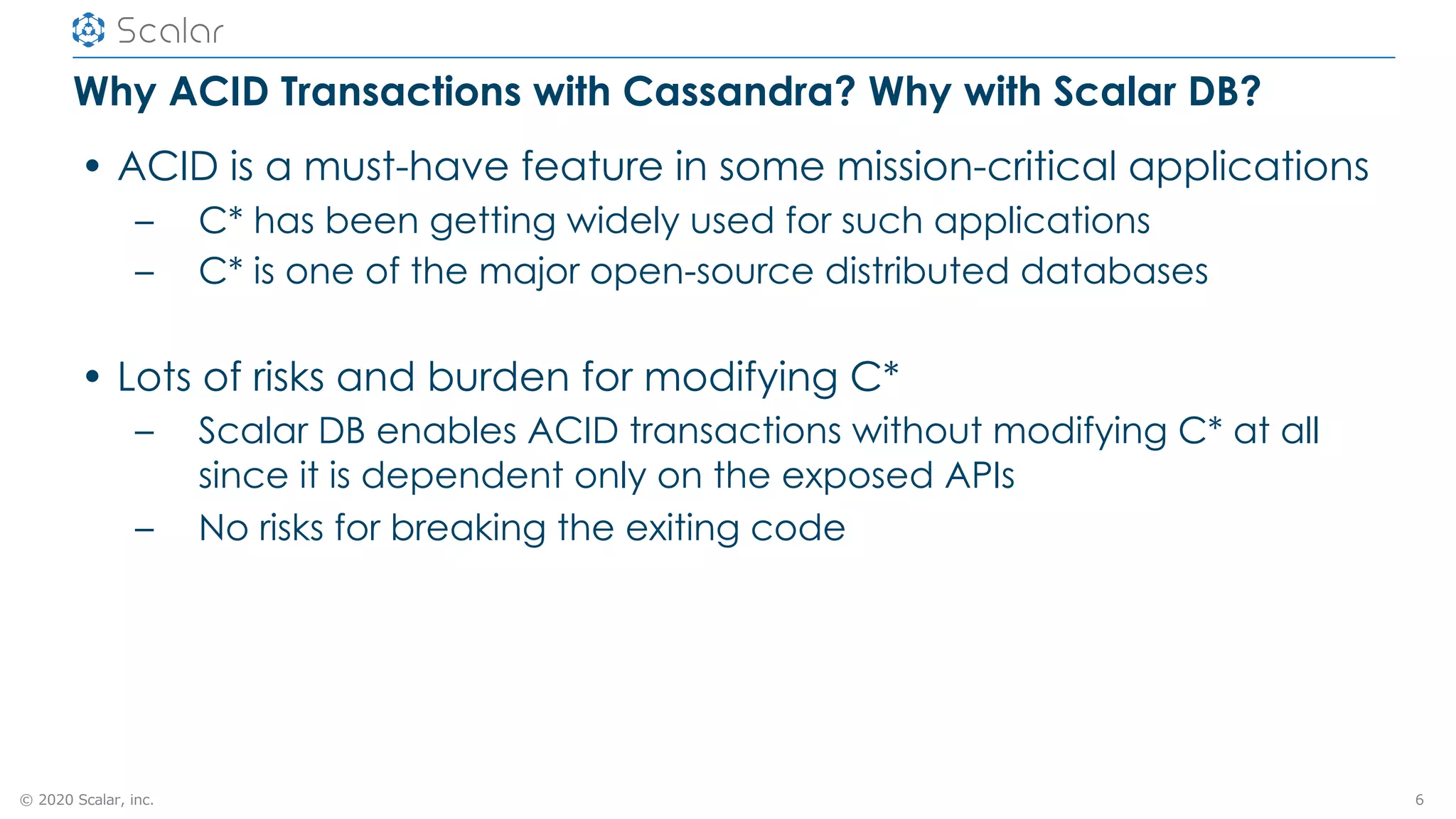 © 2020 Scalar, inc.
Why ACID Transactions with Cassandra? Why with Scalar DB?
• ACID is a must-have feature in some mission-critical applications
– C* has been getting widely used for such applications
– C* is one of the major open-source distributed databases
• Lots of risks and burden for modifying C*
– Scalar DB enables ACID transactions without modifying C* at all
since it is dependent only on the exposed APIs
– No risks for breaking the exiting code
6
 