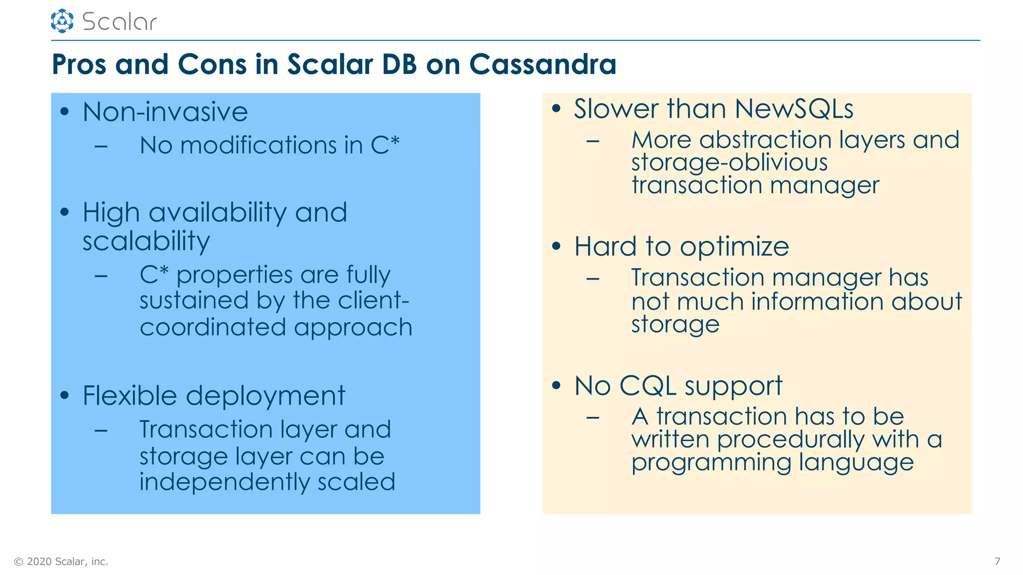 © 2020 Scalar, inc.
Pros and Cons in Scalar DB on Cassandra
• Non-invasive
– No modifications in C*
• High availability and
scalability
– C* properties are fully
sustained by the client-
coordinated approach
• Flexible deployment
– Transaction layer and
storage layer can be
independently scaled
7
• Slower than NewSQLs
– More abstraction layers and
storage-oblivious
transaction manager
• Hard to optimize
– Transaction manager has
not much information about
storage
• No CQL support
– A transaction has to be
written procedurally with a
programming language
 