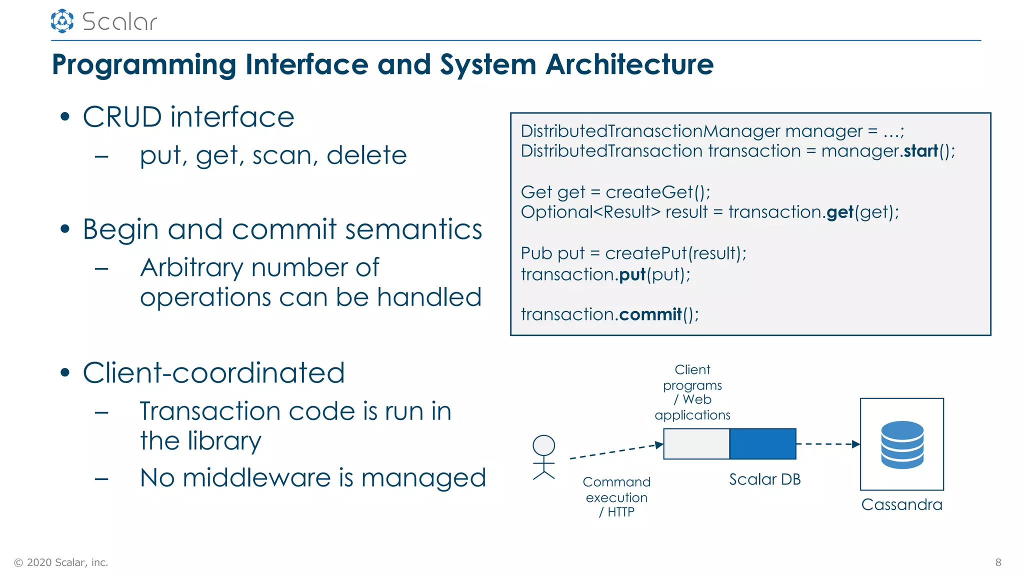 © 2020 Scalar, inc.
Programming Interface and System Architecture
• CRUD interface
– put, get, scan, delete
• Begin and commit semantics
– Arbitrary number of
operations can be handled
• Client-coordinated
– Transaction code is run in
the library
– No middleware is managed
8
DistributedTranasctionManager manager = …;
DistributedTransaction transaction = manager.start();
Get get = createGet();
Optional<Result> result = transaction.get(get);
Pub put = createPut(result);
transaction.put(put);
transaction.commit();
Client
programs
/ Web
applications
Scalar DBCommand
execution
/ HTTP
Cassandra
 