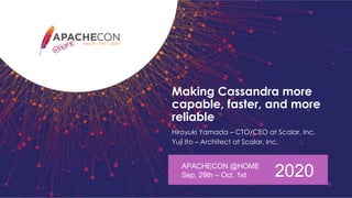 Making Cassandra more
capable, faster, and more
reliable
Hiroyuki Yamada – CTO/CEO at Scalar, Inc.
Yuji Ito – Architect at Scalar, Inc.
APACHECON @HOME
Sep, 29th – Oct. 1st 2020
 