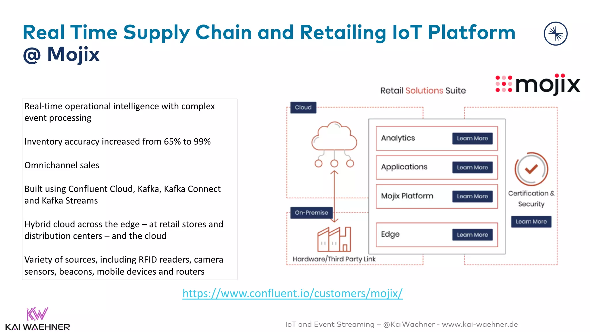 IoT and Event Streaming – @KaiWaehner - www.kai-waehner.de
Real Time Supply Chain and Retailing IoT Platform
@ Mojix
https://www.confluent.io/customers/mojix/
Real-time operational intelligence with complex
event processing
Inventory accuracy increased from 65% to 99%
Omnichannel sales
Built using Confluent Cloud, Kafka, Kafka Connect
and Kafka Streams
Hybrid cloud across the edge – at retail stores and
distribution centers – and the cloud
Variety of sources, including RFID readers, camera
sensors, beacons, mobile devices and routers
 