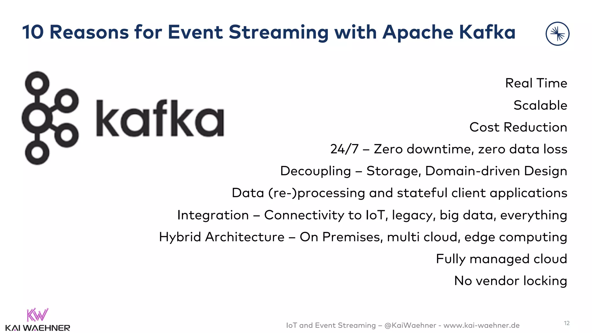 IoT and Event Streaming – @KaiWaehner - www.kai-waehner.de
10 Reasons for Event Streaming with Apache Kafka
Real Time
Scalable
Cost Reduction
24/7 – Zero downtime, zero data loss
Decoupling – Storage, Domain-driven Design
Data (re-)processing and stateful client applications
Integration – Connectivity to IoT, legacy, big data, everything
Hybrid Architecture – On Premises, multi cloud, edge computing
Fully managed cloud
No vendor locking
12
 