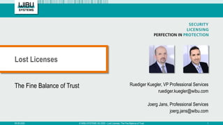 The Fine Balance of Trust Ruediger Kuegler, VP Professional Services
ruediger.kuegler@wibu.com
Joerg Jans, Professional Services
joerg.jans@wibu.com
Lost Licenses
09.09.2020 © WIBU-SYSTEMS AG 2020 – Lost Licenses, The Fine Balance of Trust 1
 
