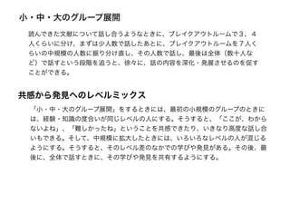 小・中・大のグループ展開
読んできた文献について話し合うようなときに、ブレイクアウトルームで３、４
人くらいに分け、まずは少人数で話したあとに、ブレイクアウトルームを７人く
らいの中規模の人数に振り分け直し、その人数で話し、最後は全体（数十人な
ど）で話すという段階を追うと、徐々に、話の内容を深化・発展させるのを促す
ことができる。
共感から発見へのレベルミックス
「小・中・大のグループ展開」をするときには、最初の小規模のグループのときに
は、経験・知識の度合いが同じレベルの人にする。そうすると、「ここが、わから
ないよね」、「難しかったね」ということを共感できたり、いきなり高度な話し合
いもできる。そして、中規模に拡大したときには、いろいろなレベルの人が混じる
ようにする。そうすると、そのレベル差のなかでの学びや発見がある。その後、最
後に、全体で話すときに、その学びや発見を共有するようにする。
 