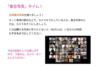 「集合写真」タイム！
この公開する写真に写りたくない人・NGの人は、いまからの時間
ビデオをオフにしてください。
全体集合写真を撮りましょう！
ネット環境の都合などで、カメラオフにしている人も、集合写真のと
きは、カメラをオンにしましょう。
今日の記録として公開します
ので、了承の上、カメラ・オン
にしてください。
 