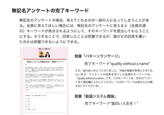 無記名アンケートの完了キーワード
無記名のアンケートの場合、答えてくれるのが一部の人になってしまうことがあ
る。全員に答えてほしい場合には、無記名のアンケートに答えると（全員共通
の）キーワードが表示されるようにして、そのキーワードを提出してもらうこと
にする。そうすることで、回答したことは把握できるが、誰がどの回答を書い
たのかは把握できないようにできる。
完了キーワード“面白い人生を！”
授業「創造システム理論」
授業「パターンランゲージ」
完了キーワード“quality without a name”
入力・協力ありがとうございました。今後の授業の参考にさせても
らいます。アンケートの回答を完了した証明のキーワードは、
「quality without a name」です。このキーワードを、SFSのアンケー
ト完了提出欄に入力してください（このキーワードは他の人には教
えないでくださいね）。
 