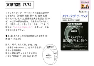 『クリエイティブ・ラーニング：創造社会の学
びと教育』（井庭崇 編著, 鈴木 寛, 岩瀬 直樹,
今井 むつみ, 市川 力, 慶應義塾大学出版会, 2019
年）の以下の部分を読み、「発見的だったとこ
ろ」「面白い！」と思ったところを、「たまご」
図法で「ふりかえりのたまご」を書いて、それ
を提出してください。
◆第1章 これからの時代に求められる教育(鈴
木 寛 × 井庭 崇)
形式：PDF、もしくは、png、jpg
（手書きでもいいので、必ず内容上部に
名前・学籍番号）
提出：SFC-SFSシステム上で提出
〆切：2020年7月16日（木）23:59
文献宿題（7/3）
創造システム理論 2020
慶應義塾大学 SFC 授業
ゆるい創造 / カオス /トリックスター
online!
若新 雄純井庭 崇
 