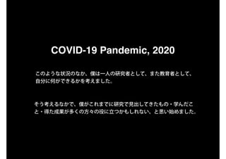COVID-19 Pandemic, 2020
このような状況のなか、僕は一人の研究者として、また教育者として、
自分に何ができるかを考えました。
そう考えるなかで、僕がこれまでに研究で見出してきたもの・学んだこ
と・得た成果が多くの方々の役に立つかもしれない、と思い始めました。
 