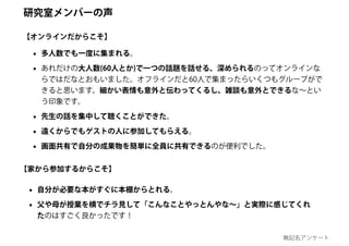 • 多人数でも一度に集まれる。
• あれだけの大人数(60人とか)で一つの話題を話せる、深められるのってオンラインな
らではだなとおもいました。オフラインだと60人で集まったらいくつもグループがで
きると思います。細かい表情も意外と伝わってくるし、雑談も意外とできるな～とい
う印象です。
• 先生の話を集中して聴くことができた。
• 遠くからでもゲストの人に参加してもらえる。
• 画面共有で自分の成果物を簡単に全員に共有できるのが便利でした。
• 自分が必要な本がすぐに本棚からとれる。
• 父や母が授業を横でチラ見して「こんなことやっとんやな～」と実際に感じてくれ
たのはすごく良かったです！
【オンラインだからこそ】
【家から参加するからこそ】
研究室メンバーの声
無記名アンケート
 