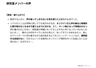 • 発言するときに、声が被ってしまわないか気を使うことがストレスでした。
• リアルだと二人が同時に話してても両方わかるが、オンラインだと声が被ると物理的
に聞き取れなくなるので盛り上がりに欠ける。また、ターン制になって時間がかかっ
ているのかもしれない（発話者が明確になってもしかすると早くなっているかもしれ
ないが...）。 隣の人が何をやっているのか見たり、持ってきている本をみたり、急に
ホワイトボードに何か書きながら話が始まるようなコミュニケーションなど、偶然起
きる会話がない。だからといって恣意的にオンラインで偶然を作って会話したいとは
思わない、なぜだろう…。
【発言・盛り上がり】
研究室メンバーの声
無記名アンケート
 