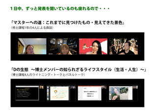 「マスターへの道：これまでに見つけたもの・見えてきた景色」
（修士課程1年の4人による鼎談）
「Dの生態 ～博士メンバーの知られざるライフスタイル（生活・人生）～」
（博士課程4人のライトニング・トークとパネルトーク）
１日中、ずっと発表を聞いているのも疲れるので・・・
 