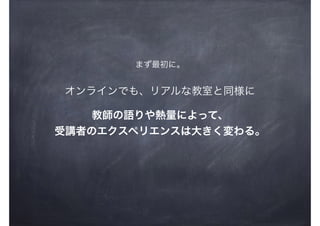 オンラインでも、リアルな教室と同様に
教師の語りや熱量によって、
受講者のエクスペリエンスは大きく変わる。
まず最初に。
 
