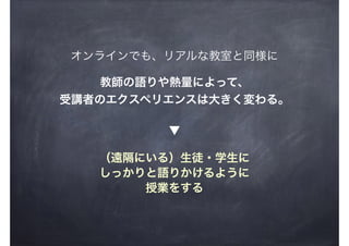 オンラインでも、リアルな教室と同様に
教師の語りや熱量によって、
受講者のエクスペリエンスは大きく変わる。
（遠隔にいる）生徒・学生に
しっかりと語りかけるように
授業をする
▼
 