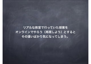 リアルな教室で行っていた授業を
オンラインでやろう（再現しよう）とすると
その違いばかり気になってしまう。
 